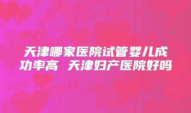 天津哪家医院试管婴儿成功率高 天津妇产医院好吗