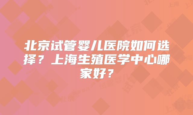 北京试管婴儿医院如何选择？上海生殖医学中心哪家好？