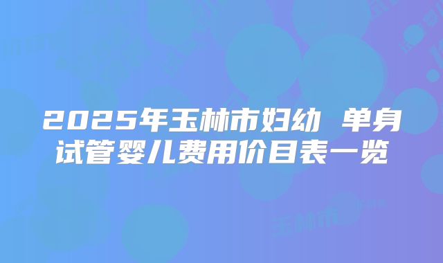 2025年玉林市妇幼 单身试管婴儿费用价目表一览