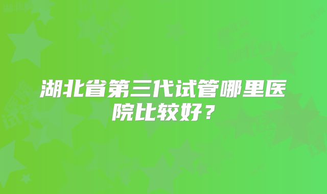 湖北省第三代试管哪里医院比较好？