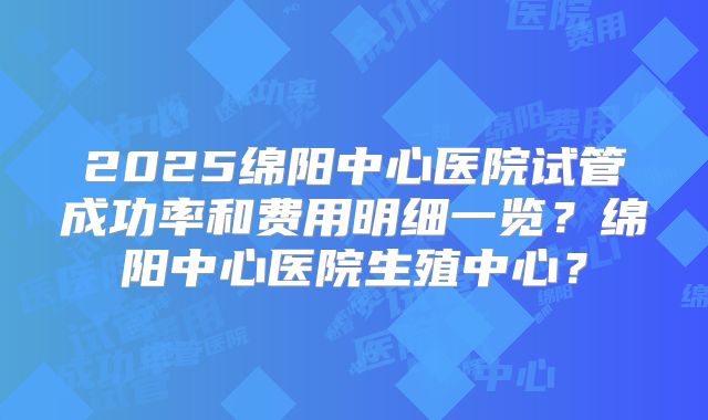 2025绵阳中心医院试管成功率和费用明细一览？绵阳中心医院生殖中心？