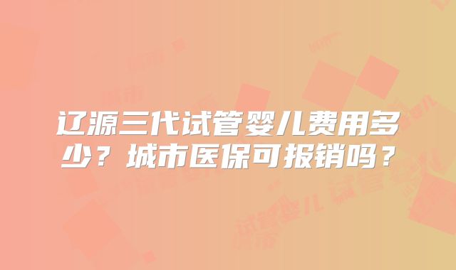 辽源三代试管婴儿费用多少？城市医保可报销吗？