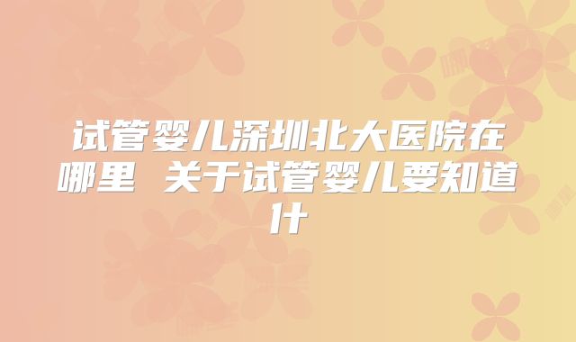 试管婴儿深圳北大医院在哪里 关于试管婴儿要知道什
