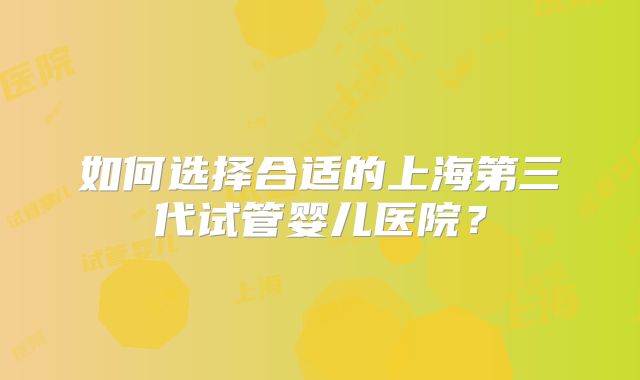 如何选择合适的上海第三代试管婴儿医院？