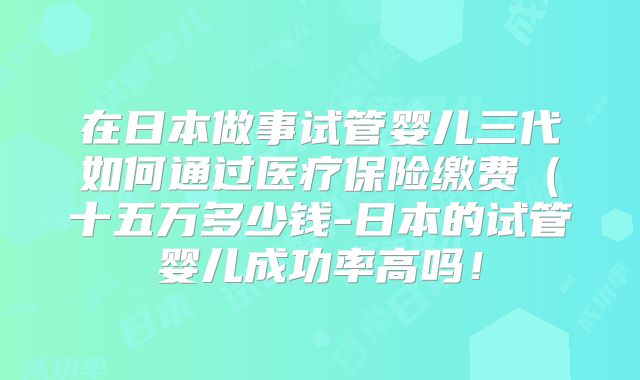 在日本做事试管婴儿三代如何通过医疗保险缴费(十五万多少钱-日本的试管婴儿成功率高吗!