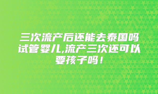 三次流产后还能去泰国吗试管婴儿,流产三次还可以要孩子吗!