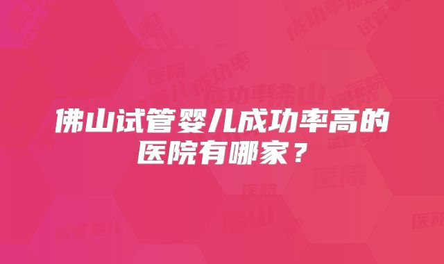 佛山试管婴儿成功率高的医院有哪家?
