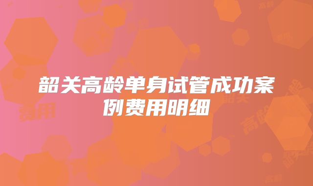 韶关高龄单身试管成功案例费用明细