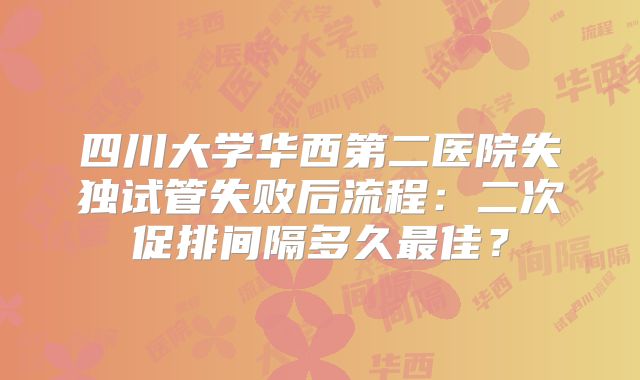 四川大学华西第二医院失独试管失败后流程：二次促排间隔多久最佳？