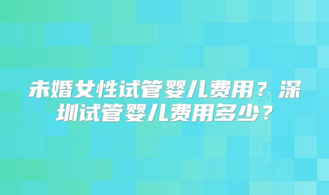 未婚女性试管婴儿费用？深圳试管婴儿费用多少？