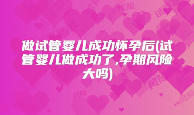 做试管婴儿成功怀孕后(试管婴儿做成功了,孕期风险大吗)