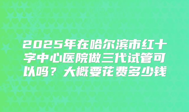 2025年在哈尔滨市红十字中心医院做三代试管可以吗?大概要花费多少钱