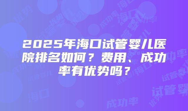 2025年海口试管婴儿医院排名如何？费用、成功率有优势吗？