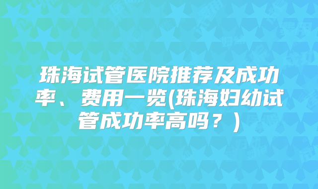 珠海试管医院推荐及成功率、费用一览(珠海妇幼试管成功率高吗？)