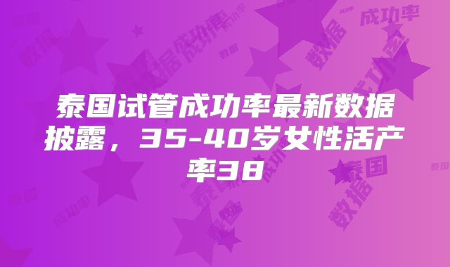泰国试管成功率最新数据披露,35-40岁女性活产率38