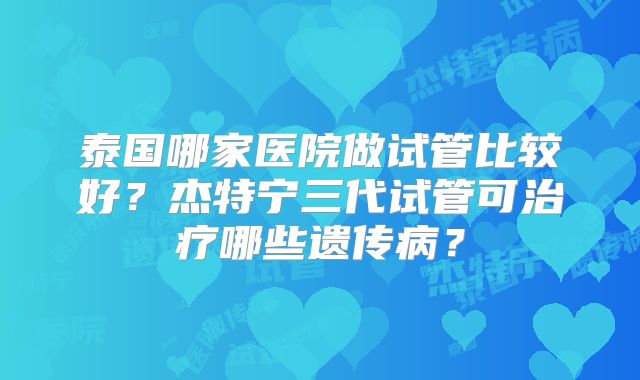 泰国哪家医院做试管比较好?杰特宁三代试管可治疗哪些遗传病?