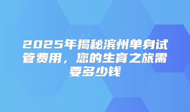 2025年揭秘滨州单身试管费用,您的生育之旅需要多少钱