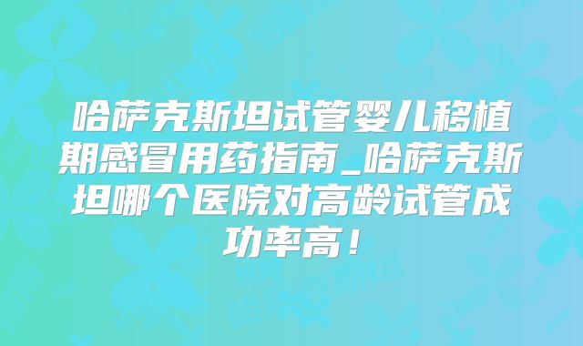哈萨克斯坦试管婴儿移植期感冒用药指南_哈萨克斯坦哪个医院对高龄试管成功率高!
