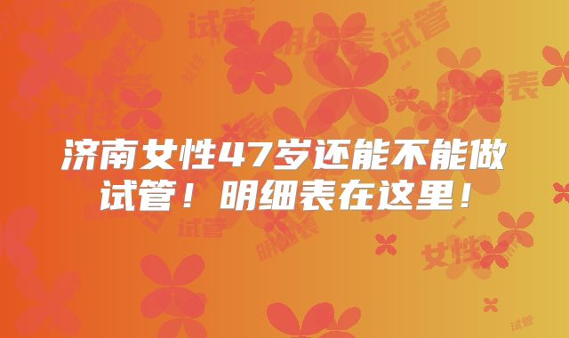 济南女性47岁还能不能做试管！明细表在这里！