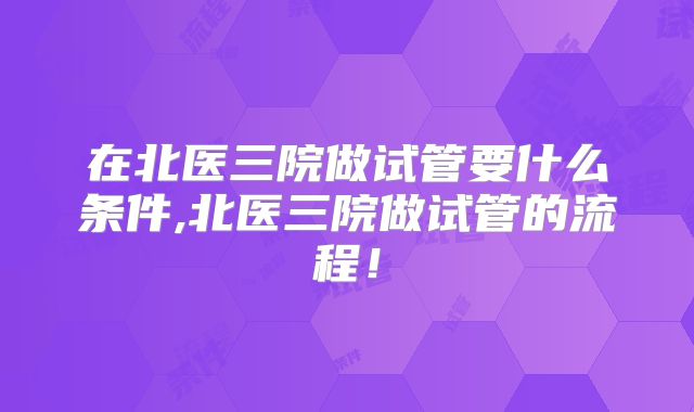 在北医三院做试管要什么条件,北医三院做试管的流程！