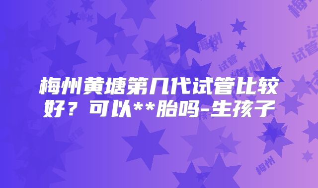 梅州黄塘第几代试管比较好？可以**胎吗-生孩子