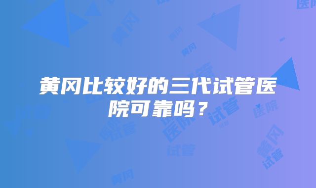 黄冈比较好的三代试管医院可靠吗？