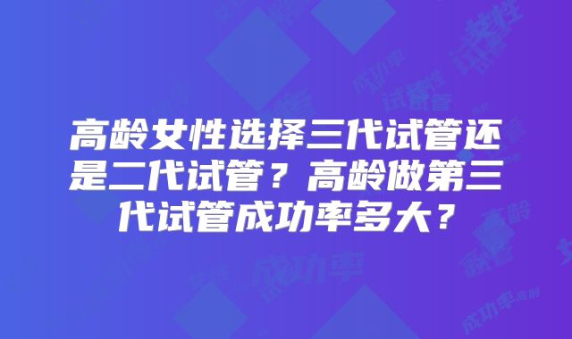 高龄女性选择三代试管还是二代试管？高龄做第三代试管成功率多大？