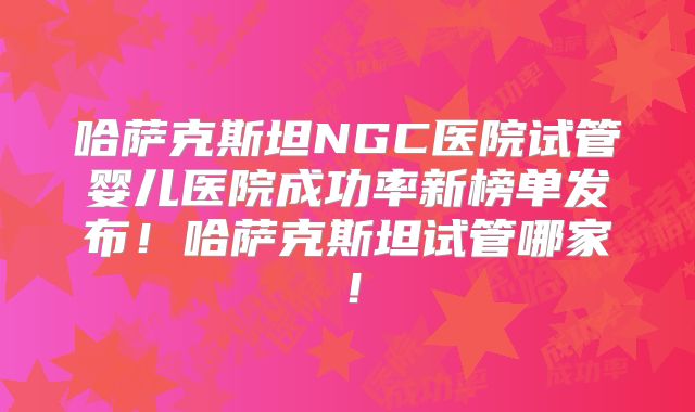 哈萨克斯坦NGC医院试管婴儿医院成功率新榜单发布!哈萨克斯坦试管哪家!