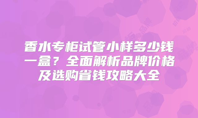 香水专柜试管小样多少钱一盒？全面解析品牌价格及选购省钱攻略大全