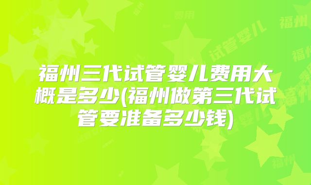 福州三代试管婴儿费用大概是多少(福州做第三代试管要准备多少钱)