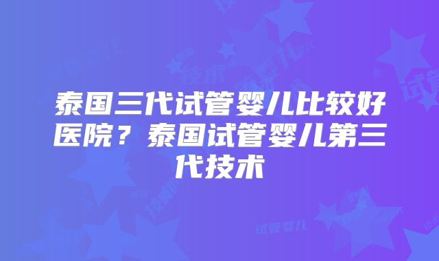 泰国三代试管婴儿比较好医院？泰国试管婴儿第三代技术