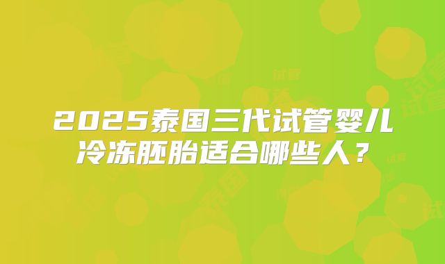 2025泰国三代试管婴儿冷冻胚胎适合哪些人?