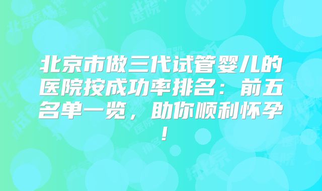 北京市做三代试管婴儿的医院按成功率排名：前五名单一览，助你顺利怀孕！