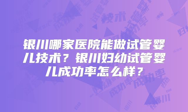 银川哪家医院能做试管婴儿技术？银川妇幼试管婴儿成功率怎么样？