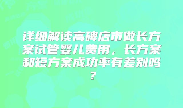 详细解读高碑店市做长方案试管婴儿费用,长方案和短方案成功率有差别吗?
