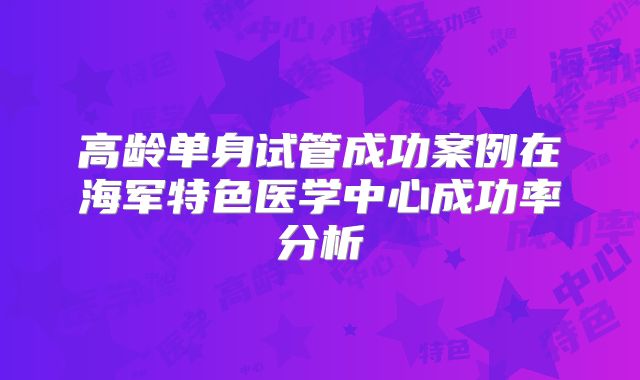 高龄单身试管成功案例在海军特色医学中心成功率分析