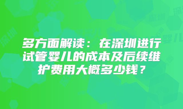 多方面解读:在深圳进行试管婴儿的成本及后续维护费用大概多少钱?