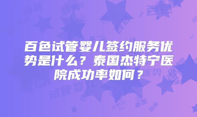 百色试管婴儿签约服务优势是什么？泰国杰特宁医院成功率如何？
