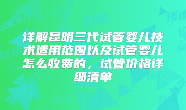 详解昆明三代试管婴儿技术适用范围以及试管婴儿怎么收费的，试管价格详细清单