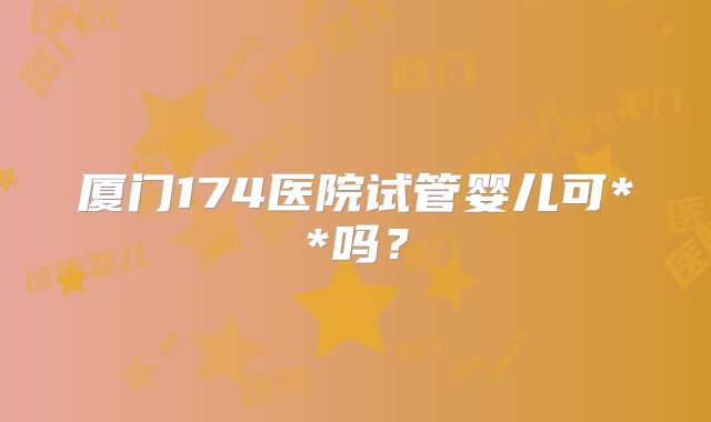 厦门174医院试管婴儿可**吗?