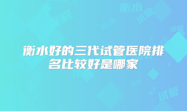 衡水好的三代试管医院排名比较好是哪家