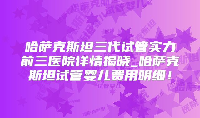 哈萨克斯坦三代试管实力前三医院详情揭晓_哈萨克斯坦试管婴儿费用明细!