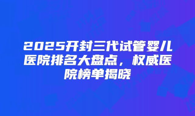 2025开封三代试管婴儿医院排名大盘点，权威医院榜单揭晓