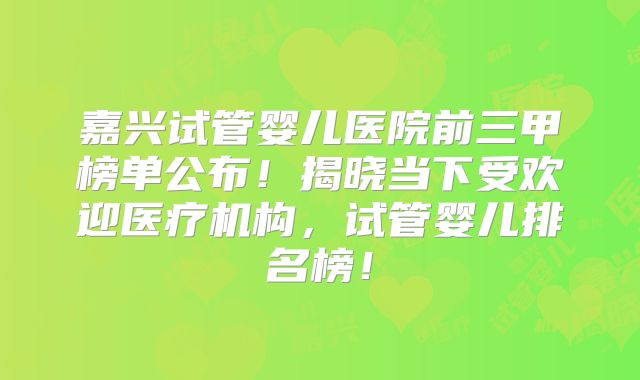 嘉兴试管婴儿医院前三甲榜单公布！揭晓当下受欢迎医疗机构，试管婴儿排名榜！