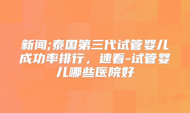 新闻;泰国第三代试管婴儿成功率排行，速看-试管婴儿哪些医院好