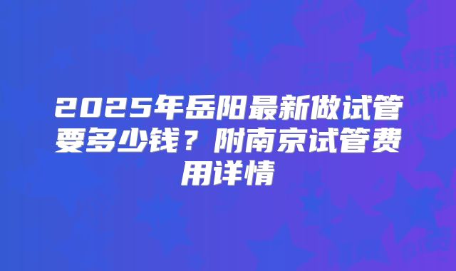 2025年岳阳最新做试管要多少钱？附南京试管费用详情