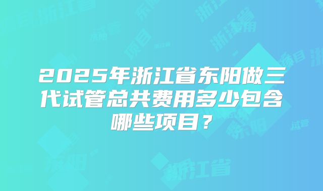 2025年浙江省东阳做三代试管总共费用多少包含哪些项目？