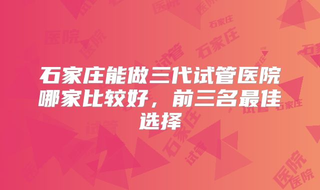 石家庄能做三代试管医院哪家比较好，前三名最佳选择