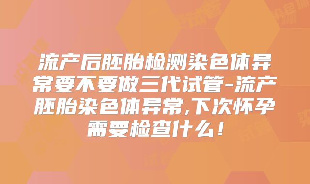 流产后胚胎检测染色体异常要不要做三代试管-流产胚胎染色体异常,下次怀孕需要检查什么！