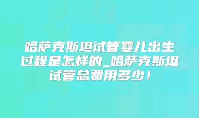 哈萨克斯坦试管婴儿出生过程是怎样的_哈萨克斯坦试管总费用多少！